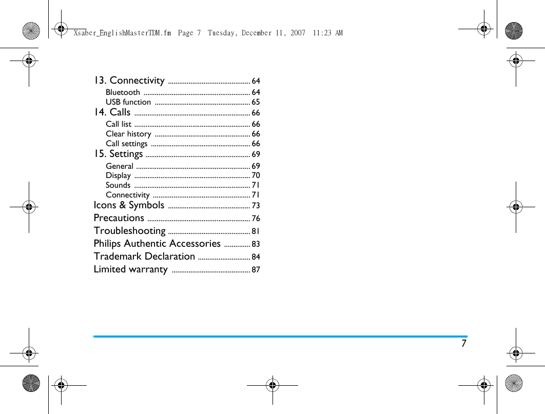 713. Connectivity ............................................ 64Bluetooth ......................................................... 64USB function  ................................................... 6514. Calls .............................................................. 66Call list .............................................................. 66Clear history  ................................................... 66Call settings  ..................................................... 6615. Settings ........................................................ 69General ............................................................. 69Display .............................................................. 70Sounds .............................................................. 71Connectivity .................................................... 71Icons &amp; Symbols ............................................ 73Precautions ....................................................... 76Troubleshooting ............................................ 81Philips Authentic Accessories .............. 83Trademark Declaration ............................ 84Limited warranty .......................................... 87Xsaber_EnglishMasterTDM.fm  Page 7  Tuesday, December 11, 2007  11:23 AM