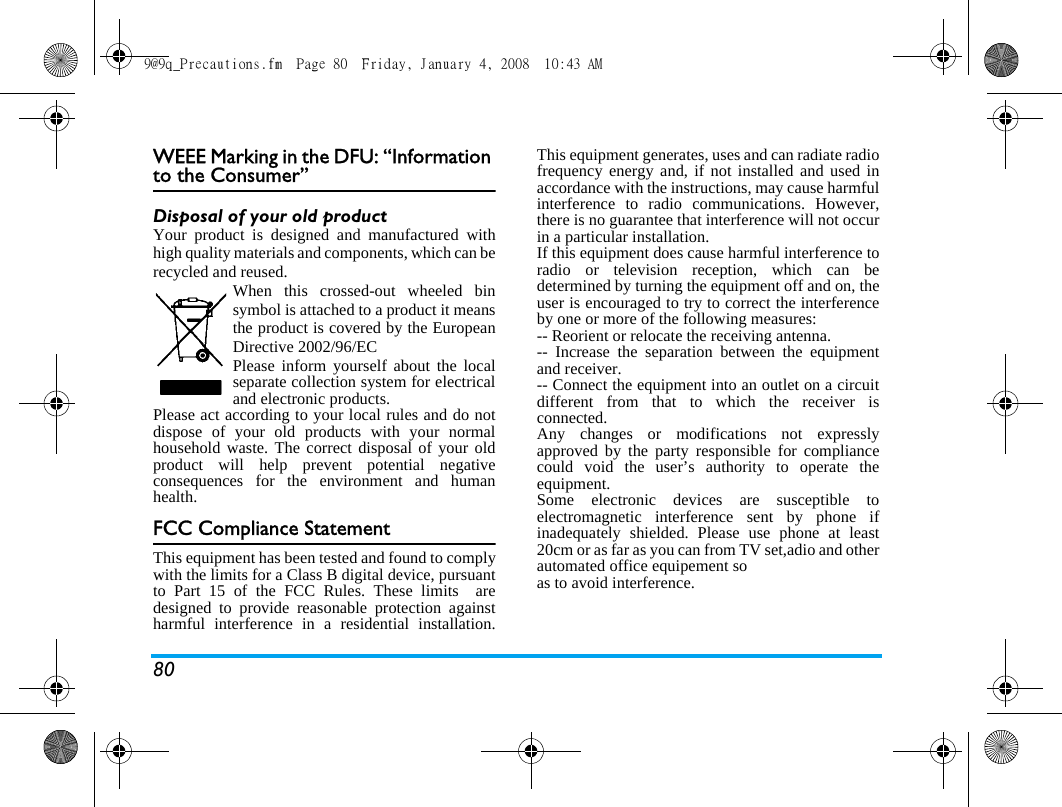 80WEEE Marking in the DFU: &ldquo;Information to the Consumer&rdquo;Disposal of your old productYour product is designed and manufactured withhigh quality materials and components, which can berecycled and reused. When this crossed-out wheeled binsymbol is attached to a product it meansthe product is covered by the EuropeanDirective 2002/96/ECPlease inform yourself about the localseparate collection system for electricaland electronic products.Please act according to your local rules and do notdispose of your old products with your normalhousehold waste. The correct disposal of your oldproduct will help prevent potential negativeconsequences for the environment and humanhealth.FCC Compliance StatementThis equipment has been tested and found to complywith the limits for a Class B digital device, pursuantto Part 15 of the FCC Rules. These limits  aredesigned to provide reasonable protection againstharmful interference in a residential installation.This equipment generates, uses and can radiate radiofrequency energy and, if not installed and used inaccordance with the instructions, may cause harmfulinterference to radio communications. However,there is no guarantee that interference will not occurin a particular installation. If this equipment does cause harmful interference toradio or television reception, which can bedetermined by turning the equipment off and on, theuser is encouraged to try to correct the interferenceby one or more of the following measures: -- Reorient or relocate the receiving antenna. -- Increase the separation between the equipmentand receiver. -- Connect the equipment into an outlet on a circuitdifferent from that to which the receiver isconnected. Any changes or modifications not expresslyapproved by the party responsible for compliancecould void the user&rsquo;s authority to operate theequipment. Some electronic devices are susceptible toelectromagnetic interference sent by phone ifinadequately shielded. Please use phone at least20cm or as far as you can from TV set,adio and otherautomated office equipement soas to avoid interference.9@9q_Precautions.fm  Page 80  Friday, January 4, 2008  10:43 AM