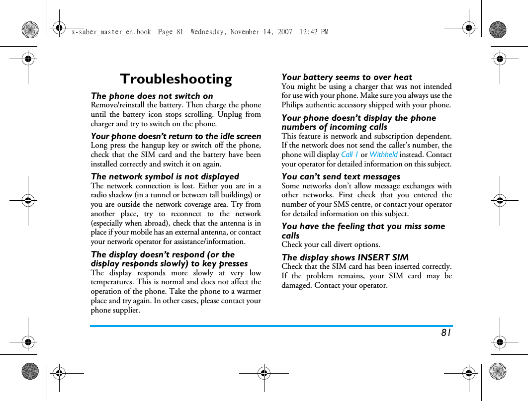 81TroubleshootingThe phone does not switch onRemove/reinstall the battery. Then charge the phoneuntil the battery icon stops scrolling. Unplug fromcharger and try to switch on the phone.Your phone doesn&rsquo;t return to the idle screenLong press the hangup key or switch off the phone,check that the SIM card and the battery have beeninstalled correctly and switch it on again.The network symbol is not displayedThe network connection is lost. Either you are in aradio shadow (in a tunnel or between tall buildings) oryou are outside the network coverage area. Try fromanother place, try to reconnect to the network(especially when abroad), check that the antenna is inplace if your mobile has an external antenna, or contactyour network operator for assistance/information.The display doesn&rsquo;t respond (or the display responds slowly) to key pressesThe display responds more slowly at very lowtemperatures. This is normal and does not affect theoperation of the phone. Take the phone to a warmerplace and try again. In other cases, please contact yourphone supplier.Your battery seems to over heatYou might be using a charger that was not intendedfor use with your phone. Make sure you always use thePhilips authentic accessory shipped with your phone.Your phone doesn&rsquo;t display the phone numbers of incoming callsThis feature is network and subscription dependent.If the network does not send the caller&rsquo;s number, thephone will display Call 1 or Withheld instead. Contactyour operator for detailed information on this subject.You can&rsquo;t send text messagesSome networks don&rsquo;t allow message exchanges withother networks. First check that you entered thenumber of your SMS centre, or contact your operatorfor detailed information on this subject.You have the feeling that you miss some callsCheck your call divert options.The display shows INSERT SIM Check that the SIM card has been inserted correctly.If the problem remains, your SIM card may bedamaged. Contact your operator.x-saber_master_en.book  Page 81  Wednesday, November 14, 2007  12:42 PM