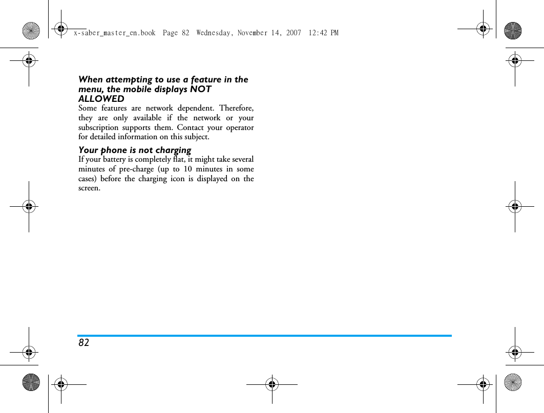 82When attempting to use a feature in the menu, the mobile displays NOT ALLOWEDSome features are network dependent. Therefore,they are only available if the network or yoursubscription supports them. Contact your operatorfor detailed information on this subject.Your phone is not chargingIf your battery is completely flat, it might take severalminutes of pre-charge (up to 10 minutes in somecases) before the charging icon is displayed on thescreen.x-saber_master_en.book  Page 82  Wednesday, November 14, 2007  12:42 PM