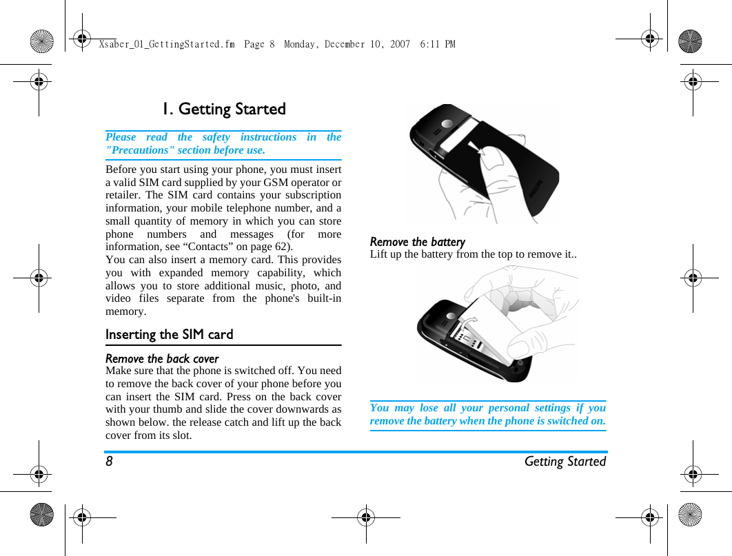 8 Getting Started1. Getting StartedPlease read the safety instructions in the"Precautions" section before use.Before you start using your phone, you must inserta valid SIM card supplied by your GSM operator orretailer. The SIM card contains your subscriptioninformation, your mobile telephone number, and asmall quantity of memory in which you can storephone numbers and messages (for moreinformation, see &ldquo;Contacts&rdquo; on page 62). You can also insert a memory card. This providesyou with expanded memory capability, whichallows you to store additional music, photo, andvideo files separate from the phone's built-inmemory.Inserting the SIM cardRemove the back coverMake sure that the phone is switched off. You needto remove the back cover of your phone before youcan insert the SIM card. Press on the back coverwith your thumb and slide the cover downwards asshown below. the release catch and lift up the backcover from its slot.Remove the batteryLift up the battery from the top to remove it..You may lose all your personal settings if youremove the battery when the phone is switched on.Xsaber_01_GettingStarted.fm  Page 8  Monday, December 10, 2007  6:11 PM
