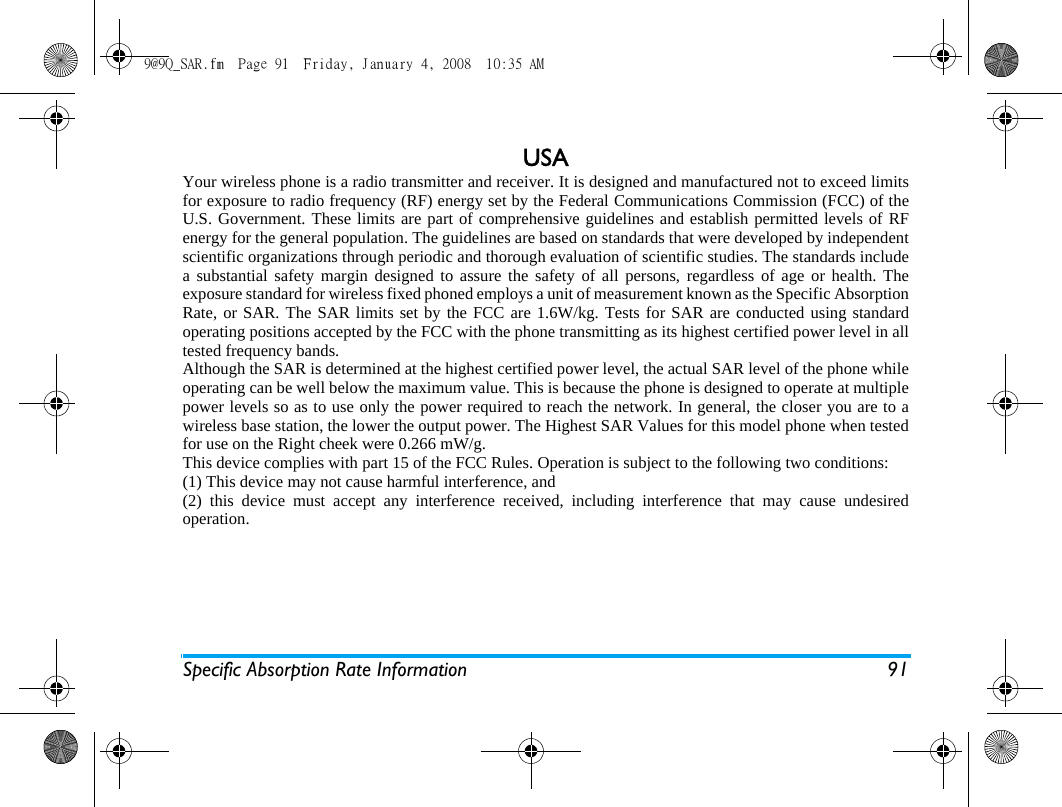 Specific Absorption Rate Information 91USAYour wireless phone is a radio transmitter and receiver. It is designed and manufactured not to exceed limitsfor exposure to radio frequency (RF) energy set by the Federal Communications Commission (FCC) of theU.S. Government. These limits are part of comprehensive guidelines and establish permitted levels of RFenergy for the general population. The guidelines are based on standards that were developed by independentscientific organizations through periodic and thorough evaluation of scientific studies. The standards includea substantial safety margin designed to assure the safety of all persons, regardless of age or health. Theexposure standard for wireless fixed phoned employs a unit of measurement known as the Specific AbsorptionRate, or SAR. The SAR limits set by the FCC are 1.6W/kg. Tests for SAR are conducted using standardoperating positions accepted by the FCC with the phone transmitting as its highest certified power level in alltested frequency bands. Although the SAR is determined at the highest certified power level, the actual SAR level of the phone whileoperating can be well below the maximum value. This is because the phone is designed to operate at multiplepower levels so as to use only the power required to reach the network. In general, the closer you are to awireless base station, the lower the output power. The Highest SAR Values for this model phone when testedfor use on the Right cheek were 0.266 mW/g.This device complies with part 15 of the FCC Rules. Operation is subject to the following two conditions:(1) This device may not cause harmful interference, and(2) this device must accept any interference received, including interference that may cause undesiredoperation.9@9Q_SAR.fm  Page 91  Friday, January 4, 2008  10:35 AM