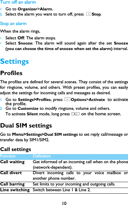 10Turn off an alarm1Go to Organizer>Alarm.2Select the alarm you want to turn off, press  LStop.Stop an alarmWhen the alarm rings,&bull;Select Off: The alarm stops.&bull;Select  Snooze: The alarm will sound again after the set Snooze(you can choose the time of snooze when set the alarm) interval.SettingsProfilesThe profiles are defined for several scenes. They consist of the settingsfor ringtone, volume, and others. With preset profiles, you can easilyadjust the settings for incoming calls and messages as desired.  1Go to Settings>Profiles, press LOptions>Activate to activatethe profile.2Go to Customize to modify ringtone, volume and others.To activate Silent mode, long press # on the home screen.Dual SIM settingsGo to Menu>Settings>Dual SIM settings to set reply call/message ortransfer data by SIM1/SIM2.Call settingsFunction Definition Call waiting Get informed of an incoming call when on the phone(network-dependent).Call divert Divert incoming calls to your voice mailbox oranother phone number.Call barring Set limits to your incoming and outgoing calls.Line switching Switch between Line 1 &amp; Line 2.