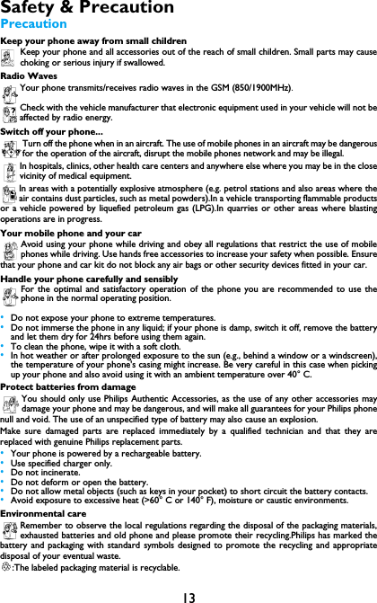 13Safety &amp; PrecautionPrecautionKeep your phone away from small childrenKeep your phone and all accessories out of the reach of small children. Small parts may causechoking or serious injury if swallowed.Radio WavesYour phone transmits/receives radio waves in the GSM (850/1900MHz).Check with the vehicle manufacturer that electronic equipment used in your vehicle will not beaffected by radio energy.Switch off your phone...Turn off the phone when in an aircraft. The use of mobile phones in an aircraft may be dangerousfor the operation of the aircraft, disrupt the mobile phones network and may be illegal.In hospitals, clinics, other health care centers and anywhere else where you may be in the closevicinity of medical equipment.In areas with a potentially explosive atmosphere (e.g. petrol stations and also areas where theair contains dust particles, such as metal powders).In a vehicle transporting flammable productsor a vehicle powered by liquefied petroleum gas (LPG).In quarries or other areas where blastingoperations are in progress.Your mobile phone and your carAvoid using your phone while driving and obey all regulations that restrict the use of mobilephones while driving. Use hands free accessories to increase your safety when possible. Ensurethat your phone and car kit do not block any air bags or other security devices fitted in your car.Handle your phone carefully and sensiblyFor the optimal and satisfactory operation of the phone you are recommended to use thephone in the normal operating position.&bull;Do not expose your phone to extreme temperatures.&bull;Do not immerse the phone in any liquid; if your phone is damp, switch it off, remove the batteryand let them dry for 24hrs before using them again.&bull;To clean the phone, wipe it with a soft cloth.&bull;In hot weather or after prolonged exposure to the sun (e.g., behind a window or a windscreen),the temperature of your phone's casing might increase. Be very careful in this case when pickingup your phone and also avoid using it with an ambient temperature over 40&deg; C.Protect batteries from damageYou should only use Philips Authentic Accessories, as the use of any other accessories maydamage your phone and may be dangerous, and will make all guarantees for your Philips phonenull and void. The use of an unspecified type of battery may also cause an explosion.Make sure damaged parts are replaced immediately by a qualified technician and that they arereplaced with genuine Philips replacement parts.&bull;Your phone is powered by a rechargeable battery.&bull;Use specified charger only.&bull;Do not incinerate.&bull;Do not deform or open the battery.&bull;Do not allow metal objects (such as keys in your pocket) to short circuit the battery contacts.&bull;Avoid exposure to excessive heat (>60&deg; C or 140&deg; F), moisture or caustic environments.Environmental careRemember to observe the local regulations regarding the disposal of the packaging materials,exhausted batteries and old phone and please promote their recycling.Philips has marked thebattery and packaging with standard symbols designed to promote the recycling and appropriatedisposal of your eventual waste.:The labeled packaging material is recyclable.