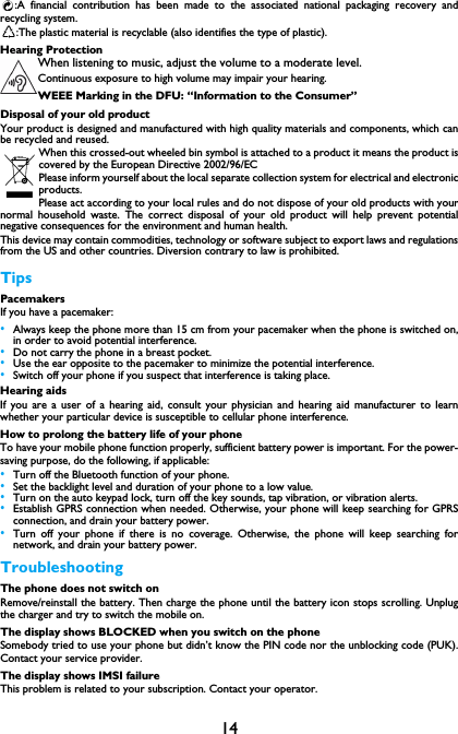14:A financial contribution has been made to the associated national packaging recovery andrecycling system.:The plastic material is recyclable (also identifies the type of plastic).Hearing ProtectionWhen listening to music, adjust the volume to a moderate level. Continuous exposure to high volume may impair your hearing.WEEE Marking in the DFU: &ldquo;Information to the Consumer&rdquo;Disposal of your old productYour product is designed and manufactured with high quality materials and components, which canbe recycled and reused. When this crossed-out wheeled bin symbol is attached to a product it means the product iscovered by the European Directive 2002/96/ECPlease inform yourself about the local separate collection system for electrical and electronicproducts.Please act according to your local rules and do not dispose of your old products with yournormal household waste. The correct disposal of your old product will help prevent potentialnegative consequences for the environment and human health.This device may contain commodities, technology or software subject to export laws and regulationsfrom the US and other countries. Diversion contrary to law is prohibited.TipsPacemakersIf you have a pacemaker:&bull;Always keep the phone more than 15 cm from your pacemaker when the phone is switched on,in order to avoid potential interference.&bull;Do not carry the phone in a breast pocket.&bull;Use the ear opposite to the pacemaker to minimize the potential interference.&bull;Switch off your phone if you suspect that interference is taking place.Hearing aidsIf you are a user of a hearing aid, consult your physician and hearing aid manufacturer to learnwhether your particular device is susceptible to cellular phone interference.How to prolong the battery life of your phone To have your mobile phone function properly, sufficient battery power is important. For the power-saving purpose, do the following, if applicable:&bull;Turn off the Bluetooth function of your phone. &bull;Set the backlight level and duration of your phone to a low value. &bull;Turn on the auto keypad lock, turn off the key sounds, tap vibration, or vibration alerts. &bull;Establish GPRS connection when needed. Otherwise, your phone will keep searching for GPRSconnection, and drain your battery power. &bull;Turn off your phone if there is no coverage. Otherwise, the phone will keep searching fornetwork, and drain your battery power. TroubleshootingThe phone does not switch onRemove/reinstall the battery. Then charge the phone until the battery icon stops scrolling. Unplugthe charger and try to switch the mobile on.The display shows BLOCKED when you switch on the phoneSomebody tried to use your phone but didn&rsquo;t know the PIN code nor the unblocking code (PUK).Contact your service provider.The display shows IMSI failureThis problem is related to your subscription. Contact your operator.