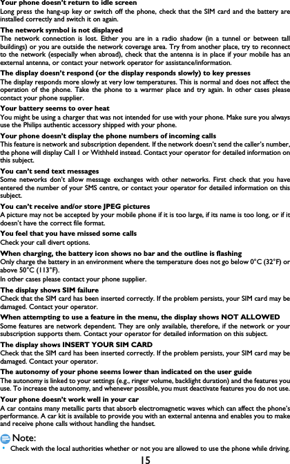 15Your phone doesn&rsquo;t return to idle screenLong press the hang-up key or switch off the phone, check that the SIM card and the battery areinstalled correctly and switch it on again.The network symbol is not displayedThe network connection is lost. Either you are in a radio shadow (in a tunnel or between tallbuildings) or you are outside the network coverage area. Try from another place, try to reconnectto the network (especially when abroad), check that the antenna is in place if your mobile has anexternal antenna, or contact your network operator for assistance/information.The display doesn&rsquo;t respond (or the display responds slowly) to key pressesThe display responds more slowly at very low temperatures. This is normal and does not affect theoperation of the phone. Take the phone to a warmer place and try again. In other cases pleasecontact your phone supplier.Your battery seems to over heatYou might be using a charger that was not intended for use with your phone. Make sure you alwaysuse the Philips authentic accessory shipped with your phone.Your phone doesn&rsquo;t display the phone numbers of incoming callsThis feature is network and subscription dependent. If the network doesn&rsquo;t send the caller&rsquo;s number,the phone will display Call 1 or Withheld instead. Contact your operator for detailed information onthis subject.You can&rsquo;t send text messagesSome networks don&rsquo;t allow message exchanges with other networks. First check that you haveentered the number of your SMS centre, or contact your operator for detailed information on thissubject.You can&rsquo;t receive and/or store JPEG picturesA picture may not be accepted by your mobile phone if it is too large, if its name is too long, or if itdoesn&rsquo;t have the correct file format.You feel that you have missed some callsCheck your call divert options.When charging, the battery icon shows no bar and the outline is flashingOnly charge the battery in an environment where the temperature does not go below 0&deg;C (32&deg;F) orabove 50&deg;C (113&deg;F).In other cases please contact your phone supplier.The display shows SIM failureCheck that the SIM card has been inserted correctly. If the problem persists, your SIM card may bedamaged. Contact your operator.When attempting to use a feature in the menu, the display shows NOT ALLOWEDSome features are network dependent. They are only available, therefore, if the network or yoursubscription supports them. Contact your operator for detailed information on this subject.The display shows INSERT YOUR SIM CARDCheck that the SIM card has been inserted correctly. If the problem persists, your SIM card may bedamaged. Contact your operator.The autonomy of your phone seems lower than indicated on the user guideThe autonomy is linked to your settings (e.g., ringer volume, backlight duration) and the features youuse. To increase the autonomy, and whenever possible, you must deactivate features you do not use.Your phone doesn&rsquo;t work well in your carA car contains many metallic parts that absorb electromagnetic waves which can affect the phone&rsquo;sperformance. A car kit is available to provide you with an external antenna and enables you to makeand receive phone calls without handling the handset.Note: &bull;Check with the local authorities whether or not you are allowed to use the phone while driving.