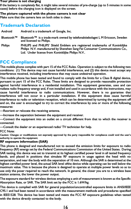 16Your phone is not chargingIf the battery is completely flat, it might take several minutes of pre-charge (up to 5 minutes in somecases) before the charging icon is displayed on the screen.The picture captured with the phone camera is not clearMake sure that the camera lens on both sides is clean.Trademark DeclarationFCC ComplianceThis mobile phone complies with part 15 of the FCC Rules. Operation is subject to the following twoconditions: (1) This device may not cause harmful interference, and (2) this device must accept anyinterference received, including interference that may cause undesired operation.This mobile phone has been tested and found to comply with the limits for a Class B digital device,pursuant to part 15 of the FCC Rules. These limits are designed to provide reasonable protectionagainst harmful interference in a residential installation. This equipment generates, uses and canradiate radio frequency energy and, if not installed and used in accordance with the instructions, maycause harmful interference to radio communications. However, there is no guarantee thatinterference will not occur in a particular installation. If this equipment does cause harmfulinterference to radio or television reception, which can be determined by turning the equipment offand on, the user is encouraged to try to correct the interference by one or more of the followingmeasures:&mdash;Reorient or relocate the receiving antenna.&mdash;Increase the separation between the equipment and receiver.&mdash;Connect the equipment into an outlet on a circuit different from that to which the receiver isconnected.&mdash;Consult the dealer or an experienced radio/ TV technician for help.FCC Note:Caution: Changes or modifications not expressly approved by the party responsible for compliance could void the user&rsquo;sauthority to operate the equipment.RF exposure information (SAR)This phone is designed and manufactured not to exceed the emission limits for exposure to radiofrequency (RF) energy set by the Federal Communications Commission of the United States. DuringSAR testing, this device was set to transmit at its highest certified power level in all tested frequencybands, and placed in positions that simulate RF exposure in usage against the head with noserparation, and near the body with the separation of 10 mm. Although the SAR is determined at thehighest certified power level, the actual SAR level ofthe device while operating can be well below themaximum value. This is because the phone is designed to operate at multiple power levels so as touse only the poser required to reach the network. In general, the closer you are to a wireless basestation antenna, the lower the power output.The exposure standard for wireless devices employing a unit of measurement is known as the SpecificAbsorption Rate, or SAR. The SAR limit set by the FCC is 1.6W/kg.This device is complied with SAR for general population/uncontrolled exposure limits in ANSI/IEEEC95.1 and had been tested in accordance with the measurement methods and procedures specifiedin IEEE1528. This device has been tested and meets the FCC RF exposure guidelines when testedwith the device directly contacted to the body.Android Android is a trademark of Google, Inc.Bluetooth&trade; Bluetooth&trade; is a trade-mark owned by telefonaktiebolaget L M Ericsson, Swedenand licensed to Philips.Philips PHILIPS and PHILIPS&rsquo; Shield Emblem are registered trademarks of KoninklijkePhilips N.V. manufactured by Shenzhen Sang Fei Consumer Communications Co.,Ltd.  Under license from Koninklijke Philips N.V..