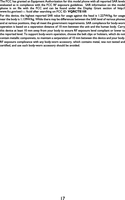 17The FCC has granted an Equipment Authorization for this model phone with all reported SAR levelsevaluated as in compliance with the FCC RF exposure guidelines.  SAR information on this modelphone is on file with the FCC and can be found under the Display Grant section of http://www.fcc.gov/oet/ea/fccid after searching on FCC ID: VQRCTE105For this device, the highest reported SAR value for usage against the head is 1.227W/kg, for usagenear the body is 1.139W/kg. While there may be differences between the SAR level of various phonesand at various positions, they all meet the government requirements. SAR compliance for body-wornoperation is based on a separation distance of 10 mm between the unit and the human body. Carrythis device at least 10 mm away from your body to ensure RF exposure level compliant or lower tothe reported level. To support body-worn operation, choose the belt clips or holsters, which do notcontain metallic componnets, to maintain a serparation of 10 mm between this device and your body.RF exposure complicance with any body-worn accessory, which contains metal, was not tested andcertified, and use such body-worn accessory should be avoided.