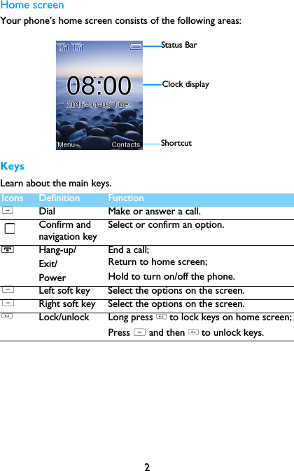 2Home screenYour phone&rsquo;s home screen consists of the following areas:KeysLearn about the main keys.Icons Definition Function(Dial Make or answer a call.Confirm and navigation keySelect or confirm an option.HHang-up/Exit/PowerEnd a call; Return to home screen;Hold to turn on/off the phone.LLeft soft key Select the options on the screen.LRight soft key Select the options on the screen.* Lock/unlock Long press * to lock keys on home screen;Press L and then * to unlock keys.Status BarShortcutClock display