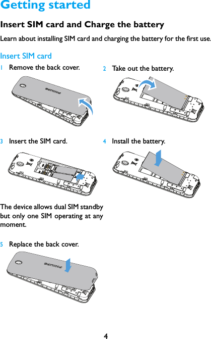 4Getting startedInsert SIM card and Charge the batteryLearn about installing SIM card and charging the battery for the first use.Insert SIM card1Remove the back cover.   2Take out the battery.3Insert the SIM card.  The device allows dual SIM standbybut only one SIM operating at anymoment.4Install the battery.5Replace the back cover.  