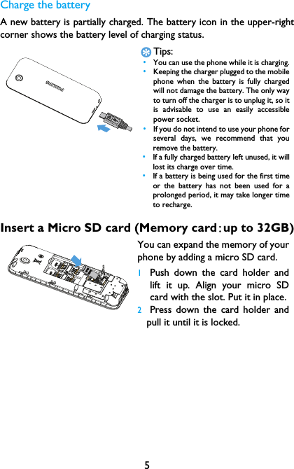 5Charge the batteryA new battery is partially charged. The battery icon in the upper-rightcorner shows the battery level of charging status.Insert a Micro SD card (Memory card:up to 32GB)Tips: &bull;You can use the phone while it is charging. &bull;Keeping the charger plugged to the mobilephone when the battery is fully chargedwill not damage the battery. The only wayto turn off the charger is to unplug it, so itis advisable to use an easily accessiblepower socket.  &bull;If you do not intend to use your phone forseveral days, we recommend that youremove the battery. &bull;If a fully charged battery left unused, it willlost its charge over time. &bull;If a battery is being used for the first timeor the battery has not been used for aprolonged period, it may take longer timeto recharge.You can expand the memory of yourphone by adding a micro SD card. 1Push down the card holder andlift it up. Align your micro SDcard with the slot. Put it in place.2Press down the card holder andpull it until it is locked.