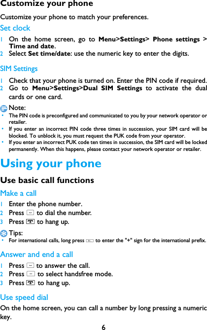 6Customize your phoneCustomize your phone to match your preferences.Set clock 1On the home screen, go to Menu>Settings>  Phone settings >Time and date.2Select Set time/date: use the numeric key to enter the digits.SIM Settings1Check that your phone is turned on. Enter the PIN code if required.2Go to Menu>Settings>Dual SIM Settings to activate the dualcards or one card.Note: &bull;The PIN code is preconfigured and communicated to you by your network operator orretailer. &bull;If you enter an incorrect PIN code three times in succession, your SIM card will beblocked. To unblock it, you must request the PUK code from your operator. &bull;If you enter an incorrect PUK code ten times in succession, the SIM card will be lockedpermanently. When this happens, please contact your network operator or retailer.Using your phoneUse basic call functionsMake a call1Enter the phone number.2Press ( to dial the number.3Press H to hang up.Tips: &bull;For international calls, long press 0 to enter the "+" sign for the international prefix.Answer and end a call 1Press ( to answer the call.2Press L to select handsfree mode.3Press H to hang up.Use speed dialOn the home screen, you can call a number by long pressing a numerickey.