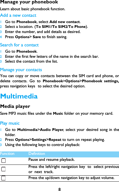 8Manage your phonebookLearn about basic phonebook function.Add a new contact1Go to Phonebook, select Add new contact.2Select a location. (To SIM1/To SIM2/To Phone).3Enter the number, and add details as desired.4Press Options> Save to finish saving.Search for a contact1Go to Phonebook.2Enter the first few letters of the name in the search bar. 3Select the contact from the list.Manage your contactsYou can copy or move contacts between the SIM card and phone, ordelete contacts. Go to Phonebook>Options>Phonebook settings,press navigation keys to select the desired option.MultimediaMedia playerSave MP3 music files under the Music folder on your memory card. Play music1Go to Multimedia>Audio Player, select your desired song in thefolder.2Press Options>Settings>Repeat to turn on repeat playing.3Using the following keys to control playback:Function DefinitionPause and resume playback.Press the left/right navigation key to select previousor next track.Press the up/down navigation key to adjust volume.