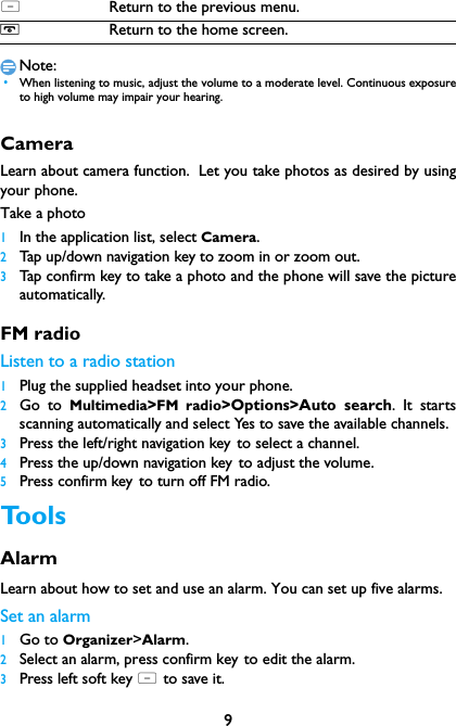 9Note: &bull;When listening to music, adjust the volume to a moderate level. Continuous exposureto high volume may impair your hearing. CameraLearn about camera function. Let you take photos as desired by usingyour phone.Take a photo1In the application list, select Camera. 2Tap up/down navigation key to zoom in or zoom out.3Tap confirm key to take a photo and the phone will save the pictureautomatically.FM radioListen to a radio station1Plug the supplied headset into your phone.2Go to Multimedia>FM radio>Options>Auto search. It startsscanning automatically and select Yes to save the available channels.3Press the left/right navigation key to select a channel.4Press the up/down navigation key to adjust the volume.5Press confirm key to turn off FM radio.ToolsAlarm Learn about how to set and use an alarm. You can set up five alarms.Set an alarm  1Go to Organizer>Alarm.2Select an alarm, press confirm key to edit the alarm.3Press left soft key L to save it.LReturn to the previous menu.HReturn to the home screen.