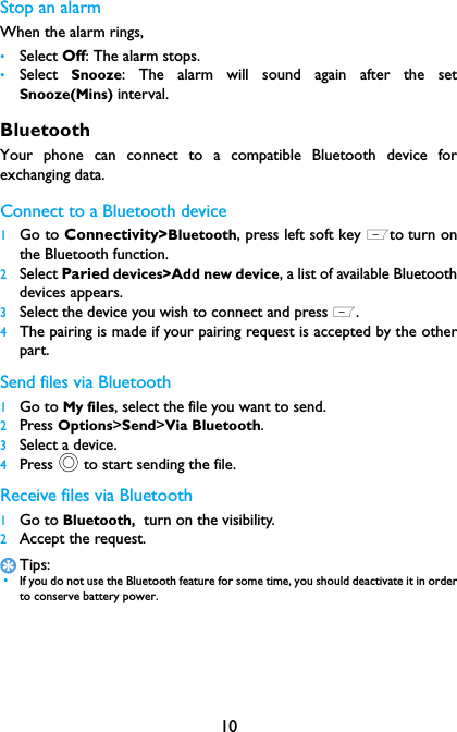 10Stop an alarmWhen the alarm rings,&bull;Select Off: The alarm stops.&bull;Select  Snooze: The alarm will sound again after the setSnooze(Mins) interval.BluetoothYour phone can connect to a compatible Bluetooth device forexchanging data.Connect to a Bluetooth device 1Go to Connectivity>Bluetooth, press left soft key Lto turn onthe Bluetooth function. 2Select Paried devices>Add new device, a list of available Bluetoothdevices appears.3Select the device you wish to connect and press L.4The pairing is made if your pairing request is accepted by the otherpart.Send files via Bluetooth1Go to My files, select the file you want to send.2Press Options>Send>Via Bluetooth.3Select a device.4Press , to start sending the file.Receive files via Bluetooth1Go to Bluetooth,  turn on the visibility. 2Accept the request.Tips: &bull;If you do not use the Bluetooth feature for some time, you should deactivate it in orderto conserve battery power.