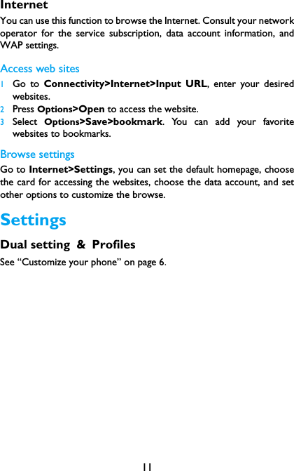 11InternetYou can use this function to browse the Internet. Consult your networkoperator for the service subscription, data account information, andWAP settings. Access web sites1Go to Connectivity>Internet>Input URL, enter your desiredwebsites.2Press Options>Open to access the website.3Select  Options>Save>bookmark. You can add your favoritewebsites to bookmarks.Browse settingsGo to Internet>Settings, you can set the default homepage, choosethe card for accessing the websites, choose the data account, and setother options to customize the browse.SettingsDual setting &amp; ProfilesSee &ldquo;Customize your phone&rdquo; on page 6.