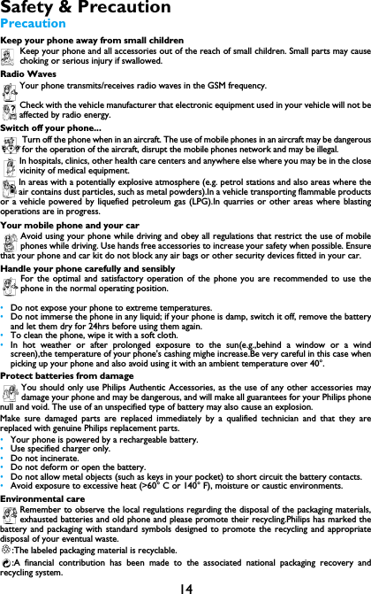14Safety &amp; PrecautionPrecautionKeep your phone away from small childrenKeep your phone and all accessories out of the reach of small children. Small parts may causechoking or serious injury if swallowed.Radio WavesYour phone transmits/receives radio waves in the GSM frequency.Check with the vehicle manufacturer that electronic equipment used in your vehicle will not beaffected by radio energy.Switch off your phone...Turn off the phone when in an aircraft. The use of mobile phones in an aircraft may be dangerousfor the operation of the aircraft, disrupt the mobile phones network and may be illegal.In hospitals, clinics, other health care centers and anywhere else where you may be in the closevicinity of medical equipment.In areas with a potentially explosive atmosphere (e.g. petrol stations and also areas where theair contains dust particles, such as metal powders).In a vehicle transporting flammable productsor a vehicle powered by liquefied petroleum gas (LPG).In quarries or other areas where blastingoperations are in progress.Your mobile phone and your carAvoid using your phone while driving and obey all regulations that restrict the use of mobilephones while driving. Use hands free accessories to increase your safety when possible. Ensurethat your phone and car kit do not block any air bags or other security devices fitted in your car.Handle your phone carefully and sensiblyFor the optimal and satisfactory operation of the phone you are recommended to use thephone in the normal operating position.&bull;Do not expose your phone to extreme temperatures.&bull;Do not immerse the phone in any liquid; if your phone is damp, switch it off, remove the batteryand let them dry for 24hrs before using them again.&bull;To clean the phone, wipe it with a soft cloth.&bull;In hot weather or after prolonged exposure to the sun(e.g.,behind a window or a windscreen),the temperature of your phone's cashing mighe increase.Be very careful in this case whenpicking up your phone and also avoid using it with an ambient temperature over 40&deg;.Protect batteries from damageYou should only use Philips Authentic Accessories, as the use of any other accessories maydamage your phone and may be dangerous, and will make all guarantees for your Philips phonenull and void. The use of an unspecified type of battery may also cause an explosion.Make sure damaged parts are replaced immediately by a qualified technician and that they arereplaced with genuine Philips replacement parts.&bull;Your phone is powered by a rechargeable battery.&bull;Use specified charger only.&bull;Do not incinerate.&bull;Do not deform or open the battery.&bull;Do not allow metal objects (such as keys in your pocket) to short circuit the battery contacts.&bull;Avoid exposure to excessive heat (>60&deg; C or 140&deg; F), moisture or caustic environments.Environmental careRemember to observe the local regulations regarding the disposal of the packaging materials,exhausted batteries and old phone and please promote their recycling.Philips has marked thebattery and packaging with standard symbols designed to promote the recycling and appropriatedisposal of your eventual waste.:The labeled packaging material is recyclable.:A financial contribution has been made to the associated national packaging recovery andrecycling system.