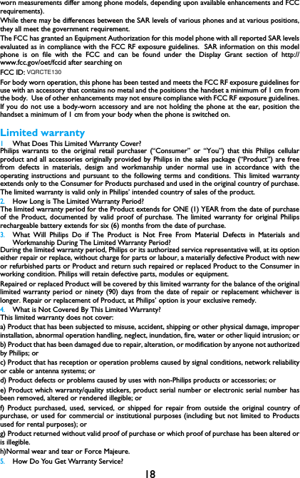 18worn measurements differ among phone models, depending upon available enhancements and FCCrequirements).While there may be differences between the SAR levels of various phones and at various positions,they all meet the government requirement.The FCC has granted an Equipment Authorization for this model phone with all reported SAR levelsevaluated as in compliance with the FCC RF exposure guidelines.  SAR information on this modelphone is on file with the FCC and can be found under the Display Grant section of http://www.fcc.gov/oet/fccid after searching on FCC ID: For body worn operation, this phone has been tested and meets the FCC RF exposure guidelines foruse with an accessory that contains no metal and the positions the handset a minimum of 1 cm fromthe body.  Use of other enhancements may not ensure compliance with FCC RF exposure guidelines.If you do not use a body-worn accessory and are not holding the phone at the ear, position thehandset a minimum of 1 cm from your body when the phone is switched on.Limited warranty1 What Does This Limited Warranty Cover?Philips warrants to the original retail purchaser (&ldquo;Consumer&rdquo; or &ldquo;You&rdquo;) that this Philips cellularproduct and all accessories originally provided by Philips in the sales package (&ldquo;Product&rdquo;) are freefrom defects in materials, design and workmanship under normal use in accordance with theoperating instructions and pursuant to the following terms and conditions. This limited warrantyextends only to the Consumer for Products purchased and used in the original country of purchase.The limited warranty is valid only in Philips&rsquo; intended country of sales of the product.2.How Long is The Limited Warranty Period?The limited warranty period for the Product extends for ONE (1) YEAR from the date of purchaseof the Product, documented by valid proof of purchase. The limited warranty for original Philipsrechargeable battery extends for six (6) months from the date of purchase.3.What Will Philips Do if The Product is Not Free From Material Defects in Materials andWorkmanship During The Limited Warranty Period?During the limited warranty period, Philips or its authorized service representative will, at its optioneither repair or replace, without charge for parts or labour, a materially defective Product with newor refurbished parts or Product and return such repaired or replaced Product to the Consumer inworking condition. Philips will retain defective parts, modules or equipment.Repaired or replaced Product will be covered by this limited warranty for the balance of the originallimited warranty period or ninety (90) days from the date of repair or replacement whichever islonger. Repair or replacement of Product, at Philips&rsquo; option is your exclusive remedy.4.What is Not Covered By This Limited Warranty?This limited warranty does not cover:a) Product that has been subjected to misuse, accident, shipping or other physical damage, improperinstallation, abnormal operation handling, neglect, inundation, fire, water or other liquid intrusion; orb) Product that has been damaged due to repair, alteration, or modification by anyone not authorizedby Philips; orc) Product that has reception or operation problems caused by signal conditions, network reliabilityor cable or antenna systems; ord) Product defects or problems caused by uses with non-Philips products or accessories; or e) Product which warranty/quality stickers, product serial number or electronic serial number hasbeen removed, altered or rendered illegible; or f) Product purchased, used, serviced, or shipped for repair from outside the original country ofpurchase, or used for commercial or institutional purposes (including but not limited to Productsused for rental purposes); or g) Product returned without valid proof of purchase or which proof of purchase has been altered oris illegible.h)Normal wear and tear or Force Majeure.5.How Do You Get Warranty Service?VQRCTE130