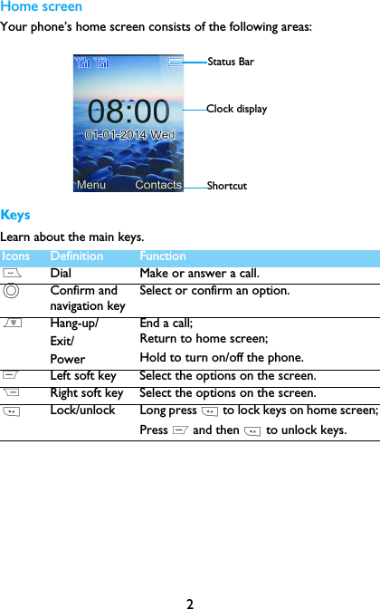 2Home screenYour phone&rsquo;s home screen consists of the following areas:KeysLearn about the main keys.Icons Definition Function(Dial Make or answer a call.,Confirm and navigation keySelect or confirm an option.)Hang-up/Exit/PowerEnd a call; Return to home screen;Hold to turn on/off the phone.LLeft soft key Select the options on the screen.RRight soft key Select the options on the screen.*Lock/unlock Long press * to lock keys on home screen;Press L and then * to unlock keys.Status BarShortcutClock display