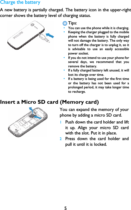5Charge the batteryA new battery is partially charged. The battery icon in the upper-rightcorner shows the battery level of charging status.Insert a Micro SD card (Memory card)Tips: &bull;You can use the phone while it is charging. &bull;Keeping the charger plugged to the mobilephone when the battery is fully chargedwill not damage the battery. The only wayto turn off the charger is to unplug it, so itis advisable to use an easily accessiblepower socket.  &bull;If you do not intend to use your phone forseveral days, we recommend that youremove the battery. &bull;If a fully charged battery left unused, it willlost its charge over time. &bull;If a battery is being used for the first timeor the battery has not been used for aprolonged period, it may take longer timeto recharge.You can expand the memory of yourphone by adding a micro SD card. 1Push down the card holder and liftit up. Align your micro SD cardwith the slot. Put it in place.2Press down the card holder andpull it until it is locked.