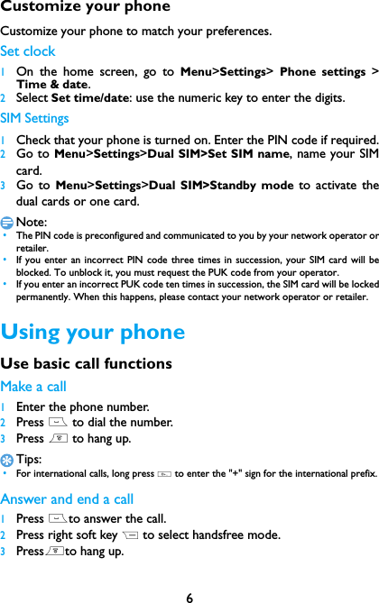 6Customize your phoneCustomize your phone to match your preferences.Set clock 1On the home screen, go to Menu>Settings>  Phone settings >Time &amp; date.2Select Set time/date: use the numeric key to enter the digits.SIM Settings1Check that your phone is turned on. Enter the PIN code if required.2Go to Menu>Settings>Dual SIM>Set SIM name, name your SIMcard.3Go to Menu>Settings>Dual SIM>Standby mode to activate thedual cards or one card.Note: &bull;The PIN code is preconfigured and communicated to you by your network operator orretailer. &bull;If you enter an incorrect PIN code three times in succession, your SIM card will beblocked. To unblock it, you must request the PUK code from your operator. &bull;If you enter an incorrect PUK code ten times in succession, the SIM card will be lockedpermanently. When this happens, please contact your network operator or retailer.Using your phoneUse basic call functionsMake a call1Enter the phone number.2Press ( to dial the number.3Press ) to hang up.Tips: &bull;For international calls, long press 0 to enter the "+" sign for the international prefix.Answer and end a call 1Press (to answer the call.2Press right soft key R to select handsfree mode.3Press)to hang up.