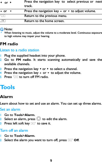 9Note: &bull;When listening to music, adjust the volume to a moderate level. Continuous exposureto high volume may impair your hearing. FM radioListen to a radio station1Plug the supplied headset into your phone.2Go to FM radio. It starts scanning automatically and save theavailable channels.3Press the navigation key < or > to select a channel.4Press the navigation key + or - to adjust the volume.5Press R to turn off FM radio.ToolsAlarm Learn about how to set and use an alarm. You can set up three alarms.Set an alarm  1Go to Tools>Alarm.2Select an alarm, press , to edit the alarm.3Press left soft key L to save it.Turn off an alarm1Go to Tools>Alarm.2Select the alarm you want to turn off, press L Off.< or >Press the navigation key to select previous or nexttrack.+ or  -Press the navigation key + or - to adjust volume.RReturn to the previous menu.)Return to the home screen.