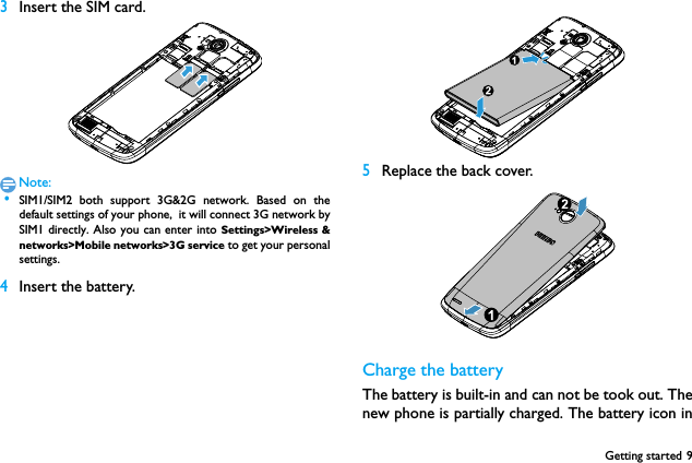 Getting started 93Insert the SIM card.Note: &bull;SIM1/SIM2 both support 3G&amp;2G network. Based on thedefault settings of your phone,  it will connect 3G network bySIM1 directly. Also you can enter into Settings>Wireless &amp;networks>Mobile networks>3G service to get your personalsettings.4Insert the battery. 5Replace the back cover. Charge the batteryThe battery is built-in and can not be took out. Thenew phone is partially charged. The battery icon in