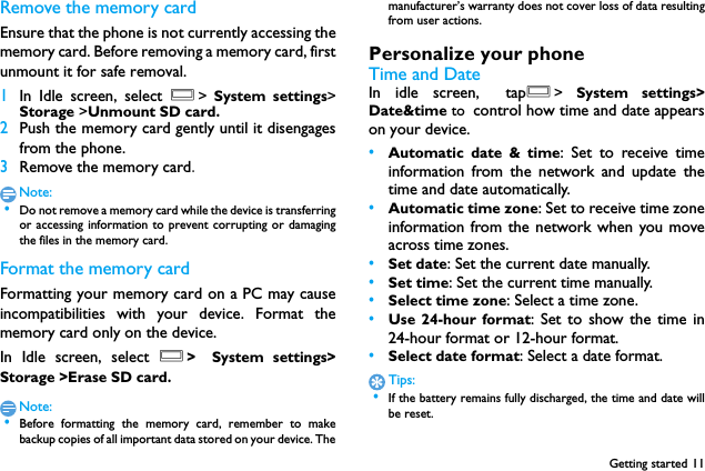 Getting started 11Remove the memory cardEnsure that the phone is not currently accessing thememory card. Before removing a memory card, firstunmount it for safe removal.1In Idle screen, select O>  System settings>Storage >Unmount SD card.2Push the memory card gently until it disengagesfrom the phone.3Remove the memory card.Note: &bull;Do not remove a memory card while the device is transferringor accessing information to prevent corrupting or damagingthe files in the memory card.Format the memory cardFormatting your memory card on a PC may causeincompatibilities with your device. Format thememory card only on the device.In Idle screen, select O> System settings>Storage >Erase SD card.Note: &bull;Before formatting the memory card, remember to makebackup copies of all important data stored on your device. Themanufacturer&rsquo;s warranty does not cover loss of data resultingfrom user actions.Personalize your phoneTime and DateIn idle screen, tapO>  System settings>Date&amp;time to control how time and date appearson your device.&bull;Automatic date &amp; time: Set to receive timeinformation from the network and update thetime and date automatically.&bull;Automatic time zone: Set to receive time zoneinformation from the network when you moveacross time zones.&bull;Set date: Set the current date manually.&bull;Set time: Set the current time manually.&bull;Select time zone: Select a time zone.&bull;Use 24-hour format: Set to show the time in24-hour format or 12-hour format.&bull;Select date format: Select a date format.Tips: &bull;If the battery remains fully discharged, the time and date willbe reset.