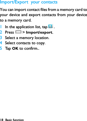 18 Basic functionImport/Export  your contactsYou can import contact files from a memory card toyour device and export contacts from your deviceto a memory card.1In the application list, tap .2Press O> Import/export.3Select a memory location.4Select contacts to copy.5Tap  OK to confirm..