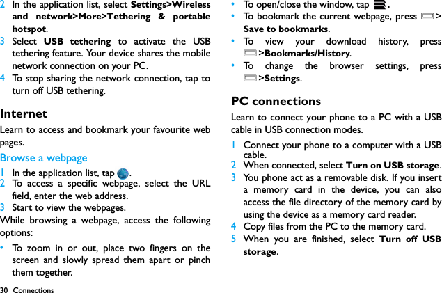 30 Connections2In the application list, select Settings>Wirelessand network>More>Tethering &amp; portablehotspot.3Select  USB tethering to activate the USBtethering feature. Your device shares the mobilenetwork connection on your PC.4To stop sharing the network connection, tap toturn off USB tethering.InternetLearn to access and bookmark your favourite webpages.Browse a webpage1In the application list, tap .2To access a specific webpage, select the URLfield, enter the web address.3Start to view the webpages.While browsing a webpage, access the followingoptions:&bull;To zoom in or out, place two fingers on thescreen and slowly spread them apart or pinchthem together.&bull;To open/close the window, tap  .&bull;To bookmark the current webpage, press O>Save to bookmarks.&bull;To view your download history, pressO>Bookmarks/History.&bull;To change the browser settings, pressO>Settings.PC connectionsLearn to connect your phone to a PC with a USBcable in USB connection modes.1Connect your phone to a computer with a USBcable.2When connected, select Turn on USB storage.3You phone act as a removable disk. If you inserta memory card in the device, you can alsoaccess the file directory of the memory card byusing the device as a memory card reader.4Copy files from the PC to the memory card.5When you are finished, select Turn off USBstorage.