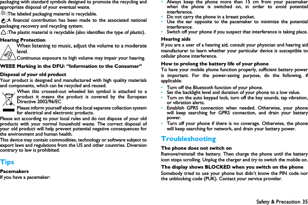 Safety &amp; Precaution 35packaging with standard symbols designed to promote the recycling andappropriate disposal of your eventual waste.:The labeled packaging material is recyclable.:A financial contribution has been made to the associated nationalpackaging recovery and recycling system.:The plastic material is recyclable (also identifies the type of plastic).Hearing ProtectionWhen listening to music, adjust the volume to a moderatelevel. Continuous exposure to high volume may impair your hearing.WEEE Marking in the DFU: &ldquo;Information to the Consumer&rdquo;Disposal of your old productYour product is designed and manufactured with high quality materialsand components, which can be recycled and reused. When this crossed-out wheeled bin symbol is attached to aproduct it means the product is covered by the EuropeanDirective 2002/96/ECPlease inform yourself about the local separate collection systemfor electrical and electronic products.Please act according to your local rules and do not dispose of your oldproducts with your normal household waste. The correct disposal ofyour old product will help prevent potential negative consequences forthe environment and human health.This device may contain commodities, technology or software subject toexport laws and regulations from the US and other countries. Diversioncontrary to law is prohibited.TipsPacemakersIf you have a pacemaker:&bull;Always keep the phone more than 15 cm from your pacemakerwhen the phone is switched on, in order to avoid potentialinterference.&bull;Do not carry the phone in a breast pocket.&bull;Use the ear opposite to the pacemaker to minimize the potentialinterference.&bull;Switch off your phone if you suspect that interference is taking place.Hearing aidsIf you are a user of a hearing aid, consult your physician and hearing aidmanufacturer to learn whether your particular device is susceptible tocellular phone interference.How to prolong the battery life of your phone To have your mobile phone function properly, sufficient battery poweris important. For the power-saving purpose, do the following, ifapplicable:&bull;Turn off the Bluetooth function of your phone. &bull;Set the backlight level and duration of your phone to a low value. &bull;Turn on the auto keypad lock, turn off the key sounds, tap vibration,or vibration alerts. &bull;Establish GPRS connection when needed. Otherwise, your phonewill keep searching for GPRS connection, and drain your batterypower. &bull;Turn off your phone if there is no coverage. Otherwise, the phonewill keep searching for network, and drain your battery power. TroubleshootingThe phone does not switch onRemove/reinstall the battery. Then charge the phone until the batteryicon stops scrolling. Unplug the charger and try to switch the mobile on.The display shows BLOCKED when you switch on the phoneSomebody tried to use your phone but didn&rsquo;t know the PIN code northe unblocking code (PUK). Contact your service provider.