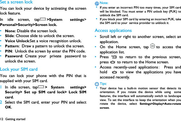 12 Getting startedSet a screen lockYou can lock your device by activating the screenlock feature.　In idle screen, tapO>System settings>Personal>Security>Screen lock.&bull;None: Disable the screen lock.&bull;Slide: Choose slide to unlock the screen.&bull;Voice Unlock:Set a voice recognition unlock.&bull;Pattern: Draw a pattern to unlock the screen.&bull;PIN: Unlock the screen by enter the PIN code.&bull;Password: Create your private password tounlock the screen.Lock your SIM cardYou can lock your phone with the PIN that issupplied with your SIM card.1In idle screen, tapO> System  settings>Security> Set up SIM card lock> Lock SIMcard.2Select the SIM card, enter your PIN and selectOK.Note: &bull;If you enter an incorrect PIN too many times, your SIM cardwill be blocked. You must enter a PIN unlock key (PUK) tounblock the SIM card. &bull;If you block your SIM card by entering an incorrect PUK, takethe SIM card to your service provider to unblock it.Access applications&bull;Scroll left or right to another screen, select anapplication.&bull;On the Home screen, tap to access theapplication list.&bull;Press  B  to return to the previous screen,press M to return to the Home screen.&bull;Access recently-used applications:  Press andhold  M to view the applications you haveaccessed recently. Tips: &bull;Your device has a built-in motion sensor that detects itsorientation. If you rotate the device while using　somefeatures, the interface will automatically switch to landscapeview. To set the interface to keep the orientation when yourotate the device, select Settings>Display>Auto-rotatescreen.