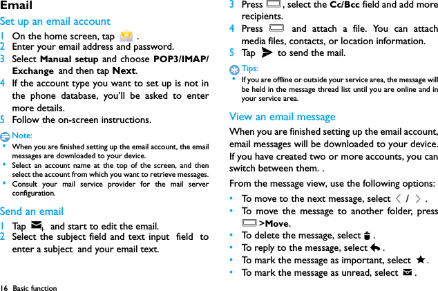 16 Basic functionEmailSet up an email account1On the home screen, tap   .2Enter your email address and password.3Select Manual setup and choose POP3/IMAP/Exchange and then tap Next.4If the account type you want to set up is not inthe phone database, you&rsquo;ll be asked to entermore details.5Follow the on-screen instructions.Note: &bull;When you are finished setting up the email account, the emailmessages are downloaded to your device.　 &bull;Select an account name at the top of the screen, and thenselect the account from which you want to retrieve messages. &bull;Consult your mail service provider for the mail serverconfiguration.Send an email1Tap    and start to edit the email.2Select the subject field and text input field toenter a subject and your email text.3Press O, select the Cc/Bcc field and add morerecipients.4Press  O and attach a file. You can attachmedia files, contacts, or location information.5Tap   to send the mail.Tips: &bull;If you are offline or outside your service area, the message willbe held in the message thread list until you are online and inyour service area.View an email messageWhen you are finished setting up the email account,email messages will be downloaded to your device.If you have created two or more accounts, you canswitch between them. .From the message view, use the following options:&bull;To move to the next message, select / .&bull;To move the message to another folder, pressO>Move.&bull;To delete the message, select .&bull;To reply to the message, select .&bull;To mark the message as important, select  .&bull;To mark the message as unread, select  .