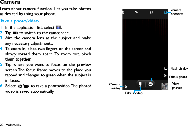 20 MultiMediaCameraLearn about camera function. Let you take photosas desired by using your phone.Take  a photo/ v i d e o1In the application list, select  .2Tap   to switch to the camcorder..3Aim the camera lens at the subject and makeany necessary adjustments.4To zoom in, place two fingers on the screen andslowly spread them apart. To zoom out, pinchthem together.5Tap where you want to focus on the previewscreen.The focus frame moves to the place youtapped and changes to green when the subject isin focus.6Select  /  to take a photo/video.The photo/video is saved automatically. View photosCamerasettingTake a photocamera shotcutsFlash displayTake a video