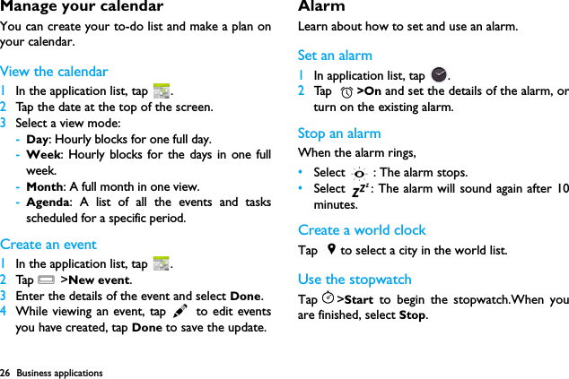 26 Business applicationsManage your calendarYou can create your to-do list and make a plan onyour calendar.View the calendar1In the application list, tap  . 2Tap the date at the top of the screen.3Select a view mode:-Day: Hourly blocks for one full day.-Week: Hourly blocks for the days in one fullweek.-Month: A full month in one view.-Agenda: A list of all the events and tasksscheduled for a specific period.Create an event1In the application list, tap  . 2Tap  O >New event.3Enter the details of the event and select Done.4While viewing an event, tap   to edit eventsyou have created, tap Done to save the update.Alarm Learn about how to set and use an alarm. Set an alarm  1In application list, tap  .2Ta p  >On and set the details of the alarm, orturn on the existing alarm.Stop an alarmWhen the alarm rings, &bull;Select   : The alarm stops.&bull;Select  : The alarm will sound again after 10minutes.Create a world clockTap  to select a city in the world list.Use the stopwatchTap >Start to begin the stopwatch.When youare finished, select Stop.