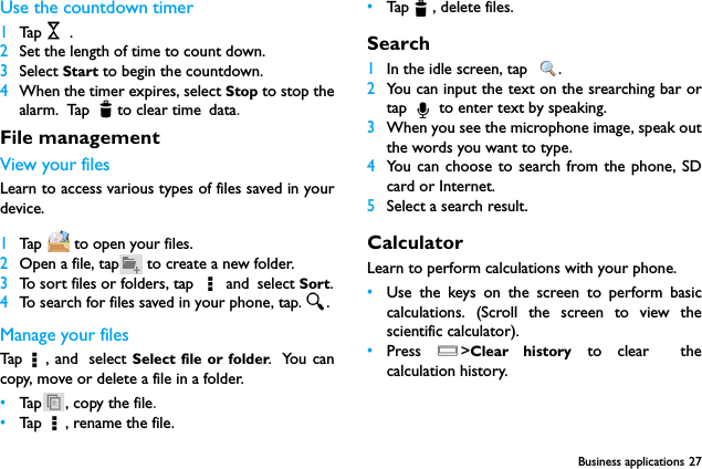 Business applications 27Use the countdown timer1Tap  .2Set the length of time to count down.3Select Start to begin the countdown.4When the timer expires, select Stop to stop thealarm. Tap to clear time data.File managementView your filesLearn to access various types of files saved in yourdevice.1Tap   to open your files.2Open a file, tap  to create a new folder.3To sort files or folders, tap   and select Sort.4To search for files saved in your phone, tap. .Manage your filesTap , a nd  select Select file or folder. You cancopy, move or delete a file in a folder.&bull;Tap ,  copy  t h e f i le.&bull;Tap , rename the file.&bull;Tap , delete files.Search1In the idle screen, tap   .2You can input the text on the srearching bar ortap   to enter text by speaking.3When you see the microphone image, speak outthe words you want to type.4You can choose to search from the phone, SDcard or Internet.5Select a search result.CalculatorLearn to perform calculations with your phone.&bull;Use the keys on the screen to perform basiccalculations. (Scroll the screen to view thescientific calculator).&bull;Press  O>Clear history to clear  thecalculation history.