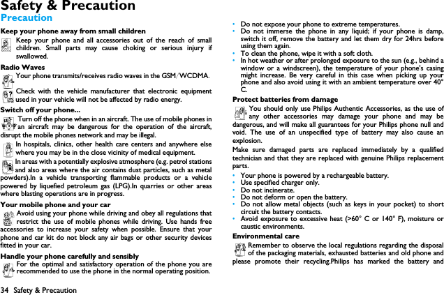 34 Safety &amp; PrecautionSafety &amp; PrecautionPrecautionKeep your phone away from small childrenKeep your phone and all accessories out of the reach of smallchildren. Small parts may cause choking or serious injury ifswallowed.Radio WavesYour phone transmits/receives radio waves in the GSM/WCDMA.Check with the vehicle manufacturer that electronic equipmentused in your vehicle will not be affected by radio energy.Switch off your phone...Turn off the phone when in an aircraft. The use of mobile phones inan aircraft may be dangerous for the operation of the aircraft,disrupt the mobile phones network and may be illegal.In hospitals, clinics, other health care centers and anywhere elsewhere you may be in the close vicinity of medical equipment.In areas with a potentially explosive atmosphere (e.g. petrol stationsand also areas where the air contains dust particles, such as metalpowders).In a vehicle transporting flammable products or a vehiclepowered by liquefied petroleum gas (LPG).In quarries or other areaswhere blasting operations are in progress.Your mobile phone and your carAvoid using your phone while driving and obey all regulations thatrestrict the use of mobile phones while driving. Use hands freeaccessories to increase your safety when possible. Ensure that yourphone and car kit do not block any air bags or other security devicesfitted in your car.Handle your phone carefully and sensiblyFor the optimal and satisfactory operation of the phone you arerecommended to use the phone in the normal operating position.&bull;Do not expose your phone to extreme temperatures.&bull;Do not immerse the phone in any liquid; if your phone is damp,switch it off, remove the battery and let them dry for 24hrs beforeusing them again.&bull;To clean the phone, wipe it with a soft cloth.&bull;In hot weather or after prolonged exposure to the sun (e.g., behind awindow or a windscreen), the temperature of your phone's casingmight increase. Be very careful in this case when picking up yourphone and also avoid using it with an ambient temperature over 40&deg;C.Protect batteries from damageYou should only use Philips Authentic Accessories, as the use ofany other accessories may damage your phone and may bedangerous, and will make all guarantees for your Philips phone null andvoid. The use of an unspecified type of battery may also cause anexplosion.Make sure damaged parts are replaced immediately by a qualifiedtechnician and that they are replaced with genuine Philips replacementparts.&bull;Your phone is powered by a rechargeable battery.&bull;Use specified charger only.&bull;Do not incinerate.&bull;Do not deform or open the battery.&bull;Do not allow metal objects (such as keys in your pocket) to shortcircuit the battery contacts.&bull;Avoid exposure to excessive heat (>60&deg; C or 140&deg; F), moisture orcaustic environments.Environmental careRemember to observe the local regulations regarding the disposalof the packaging materials, exhausted batteries and old phone andplease promote their recycling.Philips has marked the battery and