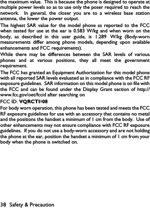 when tested for use at the ear is 0.583 W/kg and when worn on the1.289VQRCTI999 99999999 9990  8       38 Safety &amp; Precautionthe maximum value.  This is because the phone is designed to operate atmultiple power levels so as to use only the poser required to reach thenetwork.  In general, the closer you are to a wireless base stationantenna, the lower the power output.The highest SAR value for the model phone as reported to the FCCbody, as described in this user guide, is   W/kg (Body-wornmeasurements differ among phone models, depending upon availableenhancements and FCC requirements).While there may be differences between the SAR levels of variousphones and at various positions, they all meet the governmentrequirement.The FCC has granted an Equipment Authorization for this model phonewith all reported SAR levels evaluated as in compliance with the FCC RFexposure guidelines.  SAR information on this model phone is on file withthe FCC and can be found under the Display Grant section of http://www.fcc.gov/oet/fccid after searching on FCC ID: For body worn operation, this phone has been tested and meets the FCCRF exposure guidelines for use with an accessory that contains no metaland the positions the handset a minimum of 1 cm from the body.  Use ofother enhancements may not ensure compliance with FCC RF exposureguidelines.  If you do not use a body-worn accessory and are not holdingthe phone at the ear, position the handset a minimum of 1 cm from yourbody when the phone is switched on.9