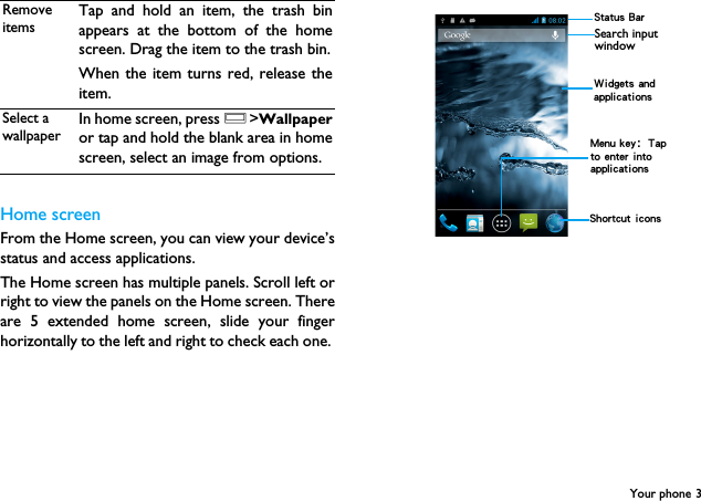 Your phone 3Home screenFrom the Home screen, you can view your device&rsquo;sstatus and access applications.The Home screen has multiple panels. Scroll left orright to view the panels on the Home screen. Thereare 5 extended home screen, slide your fingerhorizontally to the left and right to check each one. Remove itemsTap and hold an item, the trash binappears at the bottom of the homescreen. Drag the item to the trash bin.When the item turns red, release theitem.Select a wallpaperIn home screen, press O>Wallpaperor tap and hold the blank area in homescreen, select an image from options. Status BarShortcut iconsSearch input window Widgets and applicationsMenu key：Tap to enter into applications