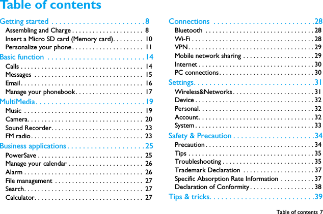 Table of contents 7Table of contents Getting started  . . . . . . . . . . . . . . . . . . . . . . . . 8Assembling and Charge . . . . . . . . . . . . . . . . . . . . .  8Insert a Micro SD card (Memory card). . . . . . . . .  10Personalize your phone . . . . . . . . . . . . . . . . . . . . .  11Basic function  . . . . . . . . . . . . . . . . . . . . . . . . . 14Calls . . . . . . . . . . . . . . . . . . . . . . . . . . . . . . . . . . . .  14Messages  . . . . . . . . . . . . . . . . . . . . . . . . . . . . . . . .  15Email. . . . . . . . . . . . . . . . . . . . . . . . . . . . . . . . . . . .  16Manage your phonebook. . . . . . . . . . . . . . . . . . . .  17MultiMedia. . . . . . . . . . . . . . . . . . . . . . . . . . . . 19Music  . . . . . . . . . . . . . . . . . . . . . . . . . . . . . . . . . . .  19Camera. . . . . . . . . . . . . . . . . . . . . . . . . . . . . . . . . .  20Sound Recorder. . . . . . . . . . . . . . . . . . . . . . . . . . .  23FM radio. . . . . . . . . . . . . . . . . . . . . . . . . . . . . . . . .  23Business applications . . . . . . . . . . . . . . . . . . . . 25PowerSave . . . . . . . . . . . . . . . . . . . . . . . . . . . . . . .  25Manage your calendar . . . . . . . . . . . . . . . . . . . . . .  26Alarm . . . . . . . . . . . . . . . . . . . . . . . . . . . . . . . . . . .  26File management  . . . . . . . . . . . . . . . . . . . . . . . . . .  27Search. . . . . . . . . . . . . . . . . . . . . . . . . . . . . . . . . . .  27Calculator. . . . . . . . . . . . . . . . . . . . . . . . . . . . . . . .  27Connections  . . . . . . . . . . . . . . . . . . . . . . . . . .28Bluetooth  . . . . . . . . . . . . . . . . . . . . . . . . . . . . . . . . 28Wi-Fi . . . . . . . . . . . . . . . . . . . . . . . . . . . . . . . . . . . . 28VPN. . . . . . . . . . . . . . . . . . . . . . . . . . . . . . . . . . . . . 29Mobile network sharing . . . . . . . . . . . . . . . . . . . . . 29Internet . . . . . . . . . . . . . . . . . . . . . . . . . . . . . . . . . . 30PC connections. . . . . . . . . . . . . . . . . . . . . . . . . . . . 30Settings. . . . . . . . . . . . . . . . . . . . . . . . . . . . . . .31Wireless&amp;Networks. . . . . . . . . . . . . . . . . . . . . . . . 31Device . . . . . . . . . . . . . . . . . . . . . . . . . . . . . . . . . . . 32Personal. . . . . . . . . . . . . . . . . . . . . . . . . . . . . . . . . . 32Account. . . . . . . . . . . . . . . . . . . . . . . . . . . . . . . . . . 32System . . . . . . . . . . . . . . . . . . . . . . . . . . . . . . . . . . . 33Safety &amp; Precaution . . . . . . . . . . . . . . . . . . . . .34Precaution . . . . . . . . . . . . . . . . . . . . . . . . . . . . . . . . 34Tips . . . . . . . . . . . . . . . . . . . . . . . . . . . . . . . . . . . . . 35Troubleshooting . . . . . . . . . . . . . . . . . . . . . . . . . . . 35Trademark Declaration  . . . . . . . . . . . . . . . . . . . . . 37Specific Absorption Rate Information . . . . . . . . . . 37Declaration of Conformity. . . . . . . . . . . . . . . . . . . 38Tips &amp; tricks. . . . . . . . . . . . . . . . . . . . . . . . . . .39