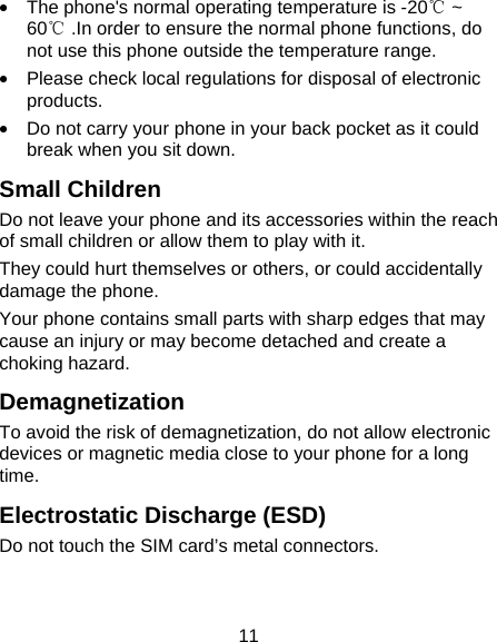 11 &bull;  The phone's normal operating temperature is -20℃ ~ 60℃ .In order to ensure the normal phone functions, do not use this phone outside the temperature range. &bull;  Please check local regulations for disposal of electronic products. &bull;  Do not carry your phone in your back pocket as it could break when you sit down. Small Children Do not leave your phone and its accessories within the reach of small children or allow them to play with it. They could hurt themselves or others, or could accidentally damage the phone. Your phone contains small parts with sharp edges that may cause an injury or may become detached and create a choking hazard. Demagnetization To avoid the risk of demagnetization, do not allow electronic devices or magnetic media close to your phone for a long time. Electrostatic Discharge (ESD) Do not touch the SIM card&rsquo;s metal connectors. 