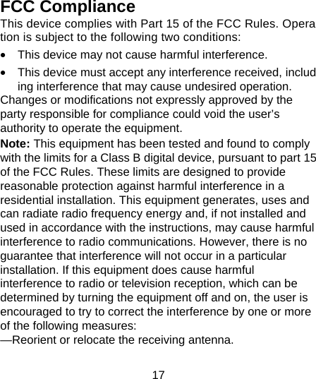 17  FCC Compliance This device complies with Part 15 of the FCC Rules. Operation is subject to the following two conditions:  &bull;  This device may not cause harmful interference.  &bull;  This device must accept any interference received, including interference that may cause undesired operation. Changes or modifications not expressly approved by the party responsible for compliance could void the user&rsquo;s authority to operate the equipment. Note: This equipment has been tested and found to comply with the limits for a Class B digital device, pursuant to part 15 of the FCC Rules. These limits are designed to provide reasonable protection against harmful interference in a residential installation. This equipment generates, uses and can radiate radio frequency energy and, if not installed and used in accordance with the instructions, may cause harmful interference to radio communications. However, there is no guarantee that interference will not occur in a particular installation. If this equipment does cause harmful interference to radio or television reception, which can be determined by turning the equipment off and on, the user is encouraged to try to correct the interference by one or more of the following measures: &mdash;Reorient or relocate the receiving antenna. 