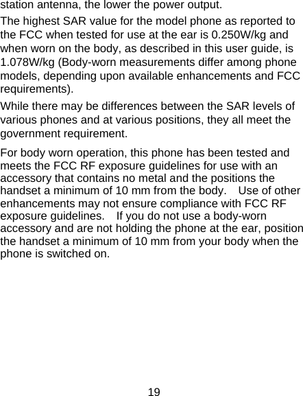 19 station antenna, the lower the power output. The highest SAR value for the model phone as reported to the FCC when tested for use at the ear is 0.250W/kg and when worn on the body, as described in this user guide, is 1.078W/kg (Body-worn measurements differ among phone models, depending upon available enhancements and FCC requirements). While there may be differences between the SAR levels of various phones and at various positions, they all meet the government requirement. For body worn operation, this phone has been tested and meets the FCC RF exposure guidelines for use with an accessory that contains no metal and the positions the handset a minimum of 10 mm from the body.    Use of other enhancements may not ensure compliance with FCC RF exposure guidelines.    If you do not use a body-worn accessory and are not holding the phone at the ear, position the handset a minimum of 10 mm from your body when the phone is switched on. 