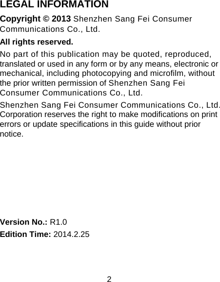 2 LEGAL INFORMATION Copyright &copy; 2013 Shenzhen Sang Fei Consumer Communications Co., Ltd. All rights reserved. No part of this publication may be quoted, reproduced, translated or used in any form or by any means, electronic or mechanical, including photocopying and microfilm, without the prior written permission of Shenzhen Sang Fei Consumer Communications Co., Ltd. Shenzhen Sang Fei Consumer Communications Co., Ltd. Corporation reserves the right to make modifications on print errors or update specifications in this guide without prior notice.       Version No.: R1.0 Edition Time: 2014.2.25  