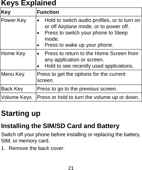 21  Keys Explained   Key Function Power Key  &bull; Hold to switch audio profiles, or to turn on or off Airplane mode, or to power off. &bull; Press to switch your phone to Sleep mode. &bull; Press to wake up your phone. Home Key  &bull; Press to return to the Home Screen from any application or screen. &bull; Hold to see recently used applications. Menu Key  Press to get the options for the current screen. Back Key  Press to go to the previous screen. Volume Keys  Press or hold to turn the volume up or down. Starting up Installing the SIM/SD Card and Battery Switch off your phone before installing or replacing the battery, SIM, or memory card.   1.  Remove the back cover. 