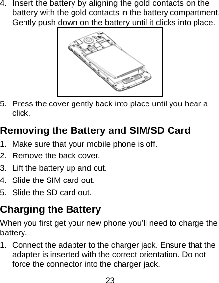 23 4.  Insert the battery by aligning the gold contacts on the battery with the gold contacts in the battery compartment. Gently push down on the battery until it clicks into place.  5.  Press the cover gently back into place until you hear a click. Removing the Battery and SIM/SD Card 1.  Make sure that your mobile phone is off. 2.  Remove the back cover. 3.  Lift the battery up and out. 4.  Slide the SIM card out. 5.  Slide the SD card out. Charging the Battery When you first get your new phone you&rsquo;ll need to charge the battery. 1.  Connect the adapter to the charger jack. Ensure that the adapter is inserted with the correct orientation. Do not force the connector into the charger jack. 