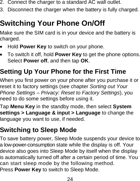 24 2.  Connect the charger to a standard AC wall outlet. 3.  Disconnect the charger when the battery is fully charged. Switching Your Phone On/Off   Make sure the SIM card is in your device and the battery is charged.  &bull; Hold Power Key to switch on your phone. &bull;  To switch it off, hold Power Key to get the phone options. Select Power off, and then tap OK. Setting Up Your Phone for the First Time   When you first power on your phone after you purchase it or reset it to factory settings (see chapter Sorting out Your Phone Settings &ndash; Privacy: Reset to Factory Settings), you need to do some settings before using it. Tap Menu Key in the standby mode, then select System settings > Language &amp; input > Language to change the language you want to use, if needed. Switching to Sleep Mode To save battery power, Sleep Mode suspends your device to a low-power-consumption state while the display is off. Your device also goes into Sleep Mode by itself when the display is automatically turned off after a certain period of time. You can start sleep mode by the following method.   Press Power Key to switch to Sleep Mode. 