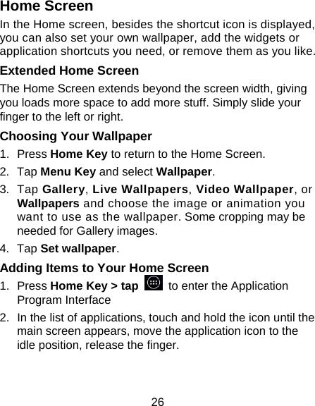 26 Home Screen In the Home screen, besides the shortcut icon is displayed, you can also set your own wallpaper, add the widgets or application shortcuts you need, or remove them as you like.  Extended Home Screen The Home Screen extends beyond the screen width, giving you loads more space to add more stuff. Simply slide your finger to the left or right.   Choosing Your Wallpaper     1. Press Home Key to return to the Home Screen. 2. Tap Menu Key and select Wallpaper. 3. Tap Gallery, Live Wallpapers, Video Wallpaper, or Wallpapers and choose the image or animation you want to use as the wallpaper. Some cropping may be needed for Gallery images. 4. Tap Set wallpaper. Adding Items to Your Home Screen 1. Press Home Key > tap   to enter the Application Program Interface 2.  In the list of applications, touch and hold the icon until the main screen appears, move the application icon to the idle position, release the finger.   