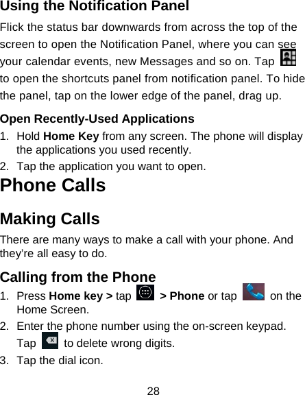 28 Using the Notification Panel                     Flick the status bar downwards from across the top of the screen to open the Notification Panel, where you can see your calendar events, new Messages and so on. Tap   to open the shortcuts panel from notification panel. To hide the panel, tap on the lower edge of the panel, drag up.    Open Recently-Used Applications 1. Hold Home Key from any screen. The phone will display the applications you used recently. 2.  Tap the application you want to open. Phone Calls Making Calls There are many ways to make a call with your phone. And they&rsquo;re all easy to do. Calling from the Phone 1. Press Home key > tap   > Phone or tap   on the Home Screen. 2.  Enter the phone number using the on-screen keypad. Tap    to delete wrong digits. 3.  Tap the dial icon. 