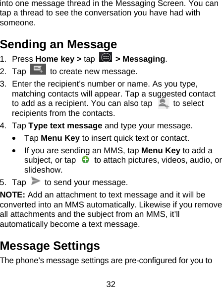 32 into one message thread in the Messaging Screen. You can tap a thread to see the conversation you have had with someone. Sending an Message 1. Press Home key > tap  > Messaging. 2. Tap   to create new message. 3.  Enter the recipient&rsquo;s number or name. As you type, matching contacts will appear. Tap a suggested contact to add as a recipient. You can also tap          to select recipients from the contacts. 4. Tap Type text message and type your message. &bull; Tap Menu Key to insert quick text or contact. &bull;  If you are sending an MMS, tap Menu Key to add a subject, or tap    to attach pictures, videos, audio, or slideshow. 5. Tap    to send your message. NOTE: Add an attachment to text message and it will be converted into an MMS automatically. Likewise if you remove all attachments and the subject from an MMS, it&rsquo;ll automatically become a text message. Message Settings The phone&rsquo;s message settings are pre-configured for you to 